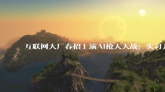 互联网大厂春招上演AI抢人大战：实习月薪6万，岗位暴增14倍！ - *