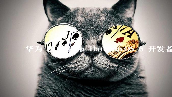 华为 HDC 发布 HarmonyOS 6 开发者 beta 版对应用开发者和鸿蒙生态有哪些影响？