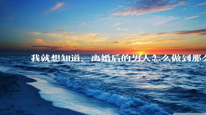我就想知道，离婚后的男人怎么做到那么绝情？