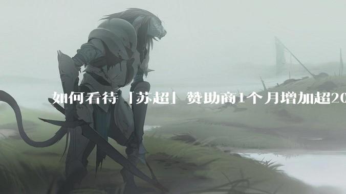 如何看待「苏超」赞助商1个月增加超200%，达到中超2倍？