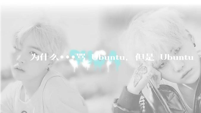 为什么***骂 Ubuntu，但是 Ubuntu 一直是所有 Linux 发行版中知名度、热度最高的？