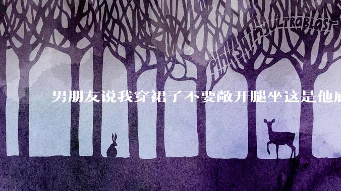 男朋友说我穿裙子不要敞开腿坐这是他底线，我该怎么办？